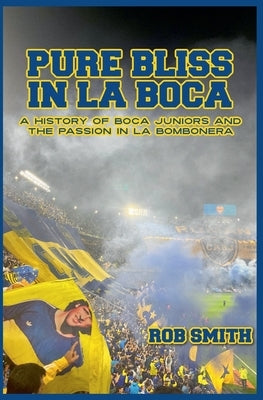 Pure Bliss In La Boca: A History of Boca Juniors and the Passion in La Bombonera by Smith, Rob