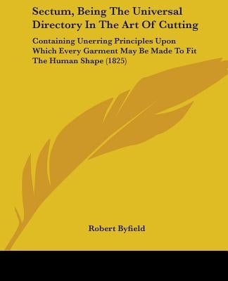 Sectum, Being The Universal Directory In The Art Of Cutting: Containing Unerring Principles Upon Which Every Garment May Be Made To Fit The Human Shap by Byfield, Robert