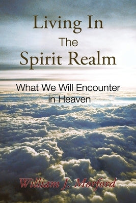 Living In The Spirit Realm: What We Will Encounter In Heaven by Morford, William J.