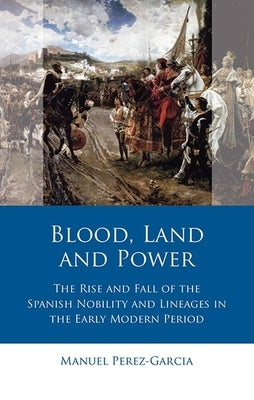 Blood, Land and Power: The Rise and Fall of the Spanish Nobility and Lineages in the Early Modern Period by Perez-Garcia, Manuel