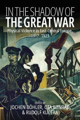In the Shadow of the Great War: Physical Violence in East-Central Europe, 1917-1923 by Böhler, Jochen