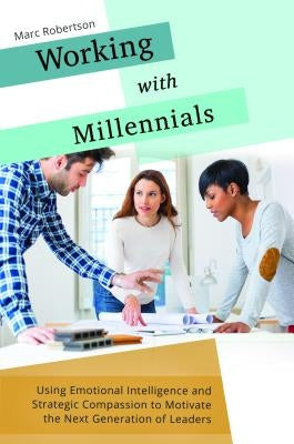 Working with Millennials: Using Emotional Intelligence and Strategic Compassion to Motivate the Next Generation of Leaders by Robertson, Marc