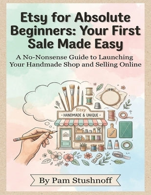 Etsy for Absolute Beginners: Your First Sale Made Easy: A No-Nonsense Guide to Launching Your Handmade Shop and Selling Online by Stushnoff, Pam