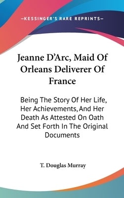 Jeanne D'Arc, Maid Of Orleans Deliverer Of France: Being The Story Of Her Life, Her Achievements, And Her Death As Attested On Oath And Set Forth In T by Murray, T. Douglas