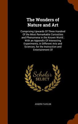 The Wonders of Nature and Art: Comprising Upwards Of Three Hundred Of the Most Remarkable Curiosities and Phenomena in the Known World; With an Appen by Taylor, Joseph