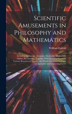 Scientific Amusements in Philosophy and Mathematics: Including Arithmetic, Acoustics, Electricity, Magnetism, Optics, Pneumatics: Together With Amusin by Enfield, William