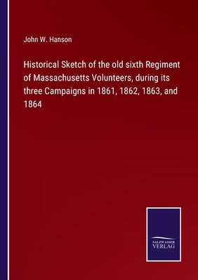 Historical Sketch of the old sixth Regiment of Massachusetts Volunteers, during its three Campaigns in 1861, 1862, 1863, and 1864 by Hanson, John W.