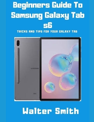 Beginners Guide to Samsung Galaxy Tab S6: Tricks and Tips for your Galaxy Tab by Smith, Walter