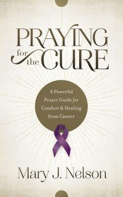 Praying for the Cure: A Powerful Prayer Guide for Comfort and Healing from Cancer by Nelson, Mary J.