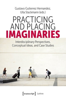 Practicing and Placing Imaginaries: Interdisciplinary Perspectives, Conceptual Ideas, and Case Studies by Hernandez, Gustavo Gutierrez