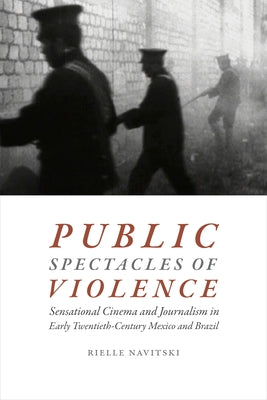 Public Spectacles of Violence: Sensational Cinema and Journalism in Early Twentieth-Century Mexico and Brazil by Navitski, Rielle