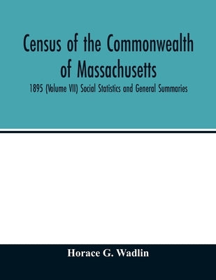 Census of the Commonwealth of Massachusetts: 1895 (Volume VII) Social Statistics and General Summaries by G. Wadlin, Horace