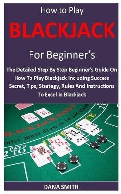 How to Play Blackjack for Beginner's: The Detailed Step By Step Beginner's Guide On How To Play Blackjack Including Success Secret, Tips, Strategy, Ru by Smith, Dana