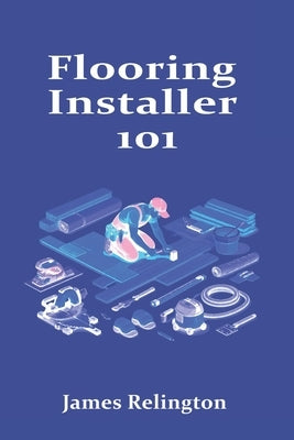 Flooring Installer 101: How to Start in LVP, Hardwood, and Laminate by Relington, James