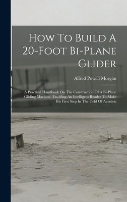 How To Build A 20-foot Bi-plane Glider: A Practical Handbook On The Construction Of A Bi-plane Gliding Machine, Enabling An Intelligent Reader To Make by Morgan, Alfred Powell