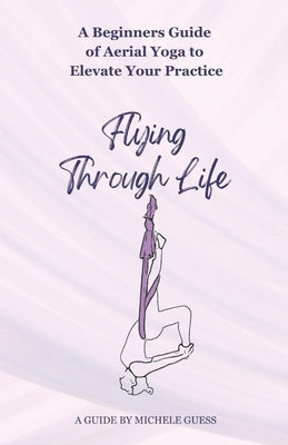 Flying Through Life: A Beginners Guide of Aerial Yoga to Elevate Your Life by Guess, Michele