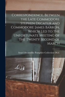 Correspondence, Between the Late Commodore Stephen Decatur and Commodore James Barron, Which led to the Unfortunate Meeting of the Twenty Second of Ma by Israel Thorndike Pamphlet Collection