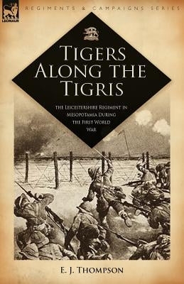 Tigers Along the Tigris: The Leicestershire Regiment in Mesopotamia During the First World War by Thompson, E. J.