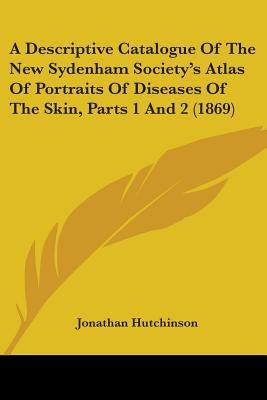 A Descriptive Catalogue Of The New Sydenham Society's Atlas Of Portraits Of Diseases Of The Skin, Parts 1 And 2 (1869) by Hutchinson, Jonathan