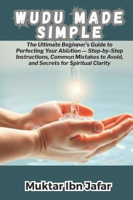 Wudu Made Simple: The Ultimate Beginner's Guide to Perfecting Your Ablution - Step-by-Step Instructions, Common Mistakes to Avoid, and Secrets for Spi by Ibn Jafar, Muktar