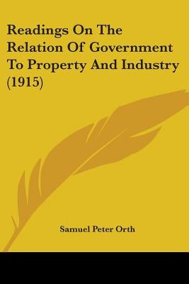 Readings On The Relation Of Government To Property And Industry (1915) by Orth, Samuel Peter