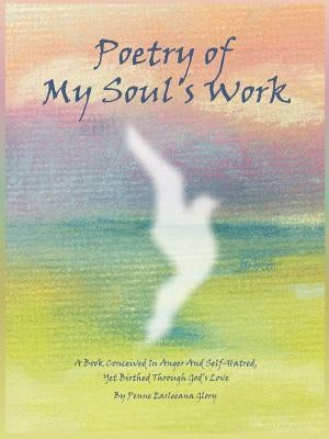 Poetry of My Soul's Work: A Book Conceived In Anger And Self-Hatred, Yet Birthed Through God's Love by Glory, Penne Earleeana