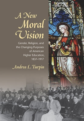 A New Moral Vision: Gender, Religion, and the Changing Purposes of American Higher Education, 1837-1917 by Turpin, Andrea L.