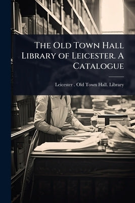 The Old Town Hall Library of Leicester. A Catalogue by Leicester (England) Old Town Hall L