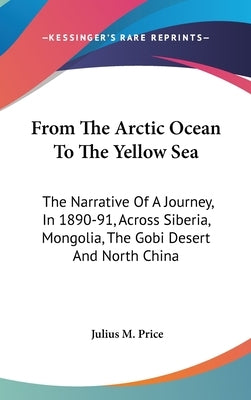 From The Arctic Ocean To The Yellow Sea: The Narrative Of A Journey, In 1890-91, Across Siberia, Mongolia, The Gobi Desert And North China by Price, Julius M.