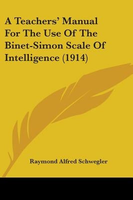 A Teachers' Manual For The Use Of The Binet-Simon Scale Of Intelligence (1914) by Schwegler, Raymond Alfred