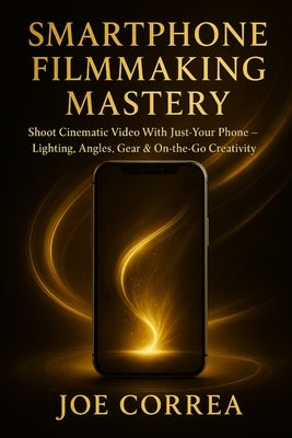 Smartphone Filmmaking Mastery: Shoot Cinematic Video With Just Your Phone - Lighting, Angles, Gear & On-the-Go Creativity by Correa, Joe