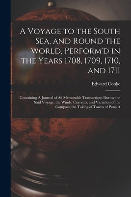 A Voyage to the South Sea, and Round the World, Perform'd in the Years 1708, 1709, 1710, and 1711: Containing A Journal of all Memorable Transactions by Cooke, Edward