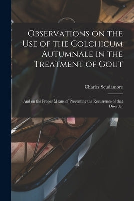 Observations on the Use of the Colchicum Autumnale in the Treatment of Gout: and on the Proper Means of Preventing the Recurrence of That Disorder by Scudamore, Charles 1779-1849
