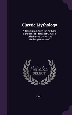 Classic Mythology: A Translation (With the Author's Sanction) of Professor C. Witt's "Griechische Götter Und Heldengeschichten" by Witt, C.