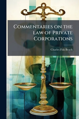 Commentaries on the law of Private Corporations: Whether With or Without Capital Stock: Also of Joint-stock Companies and of all the Various Voluntary by Beach, Charles Fisk