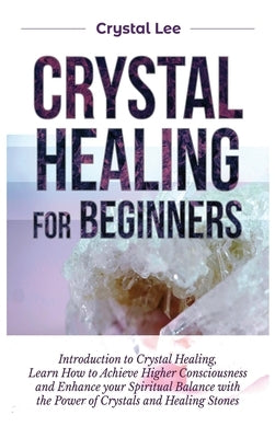 Crystal Healing for Beginners: Introduction to Crystal Healing, Learn how to Achieve Higher Consciousness and Enhance your Spiritual Balance with the by Lee, Crystal