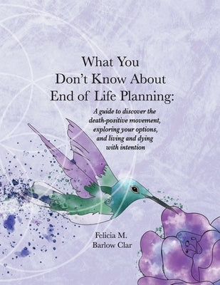 What You Don't Know About End of Life Planning: A guide to discover the death-positive movement, exploring your options, and living and dying with int by Barlow Clar, Felicia M.
