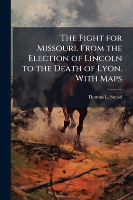 The Fight for Missouri. From the Election of Lincoln to the Death of Lyon. With Maps by Snead, Thomas L.