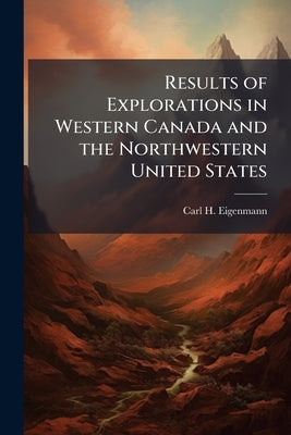 Results of Explorations in Western Canada and the Northwestern United States by Eigenmann, Carl H.