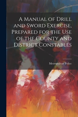 A Manual of Drill and Sword Exercise, Prepared for the Use of the County and District Constables by Police, Metropolitan