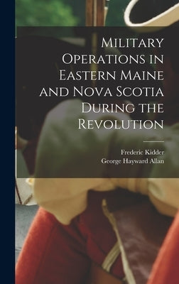 Military Operations in Eastern Maine and Nova Scotia During the Revolution by Kidder, Frederic 1804-1885