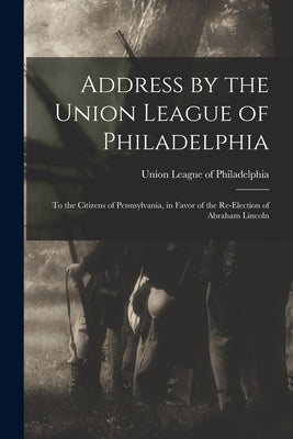 Address by the Union League of Philadelphia: to the Citizens of Pennsylvania, in Favor of the Re-election of Abraham Lincoln by Union League of Philadelphia