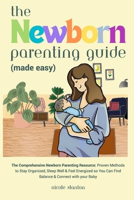 Newborn Parenting Guide (Made Easy): Comprehensive Parenting Resource: Proven Methods to Stay Organized, Sleep Well & Feel Energized so You Can Find B by Stanton, Nicole