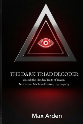 The Dark Triad Decoder: Unlock the Hidden Traits of Power: Narcissism, Machiavellianism, Psychopathy by Arden, Max