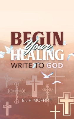 BEGIN Your HEALING: Write to God by Moffett, E. J. H.