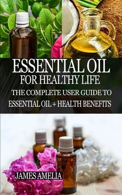 Essential Oil for Healthy Life: The Complete User Guide to Essential Oil + Health Benefits by Amelia, James