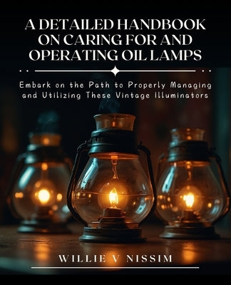 A Detailed Handbook on Caring for and Operating Oil Lamps: Embark on the Path to Properly Managing and Utilizing These Vintage Illuminators by Nissim, Willie V.