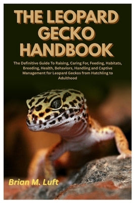 The Leopard Gecko Handbook: The Definitive Guide To Raising, Caring For, Feeding, Habitats, Breeding, Health, Behaviors, Handling and Captive Manageme by Luft, Brian M.