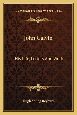 John Calvin: His Life, Letters And Work by Reyburn, Hugh Young