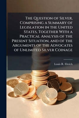 The Question of Silver, Comprising a Summary of Legislation in the United States, Together With a Practical Analysis of the Present Situation, and of by Ehrich, Louis R.